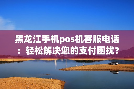 黑龙江手机pos机客服电话：轻松解决您的支付困扰？
