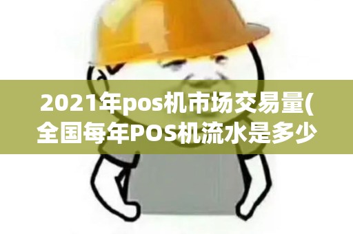 2021年pos机市场交易量(全国每年POS机流水是多少)