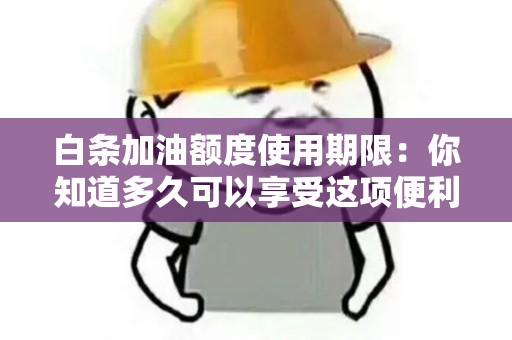 白条加油额度使用期限：你知道多久可以享受这项便利吗？