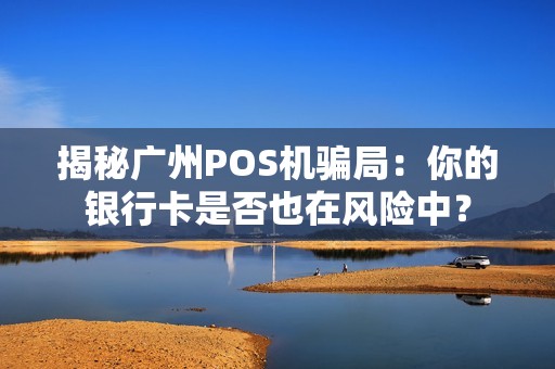 揭秘广州POS机骗局：你的银行卡是否也在风险中？