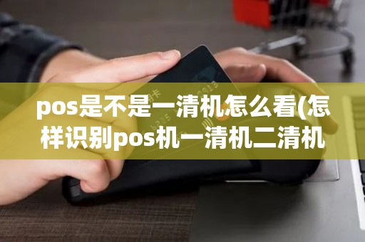 pos是不是一清机怎么看(怎样识别pos机一清机二清机)
