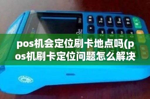 pos机会定位刷卡地点吗(pos机刷卡定位问题怎么解决)