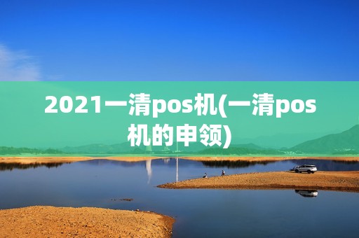 2021一清pos机(一清pos机的申领)