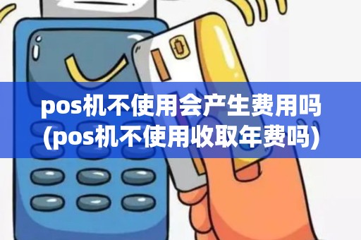 pos机不使用会产生费用吗(pos机不使用收取年费吗)