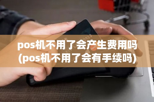 pos机不用了会产生费用吗(pos机不用了会有手续吗)