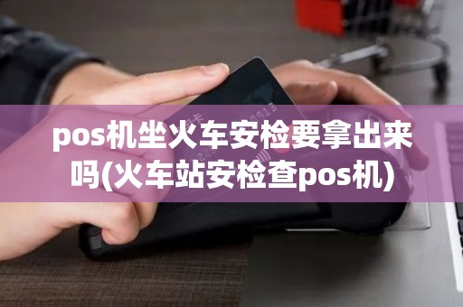 pos机坐火车安检要拿出来吗(火车站安检查pos机)