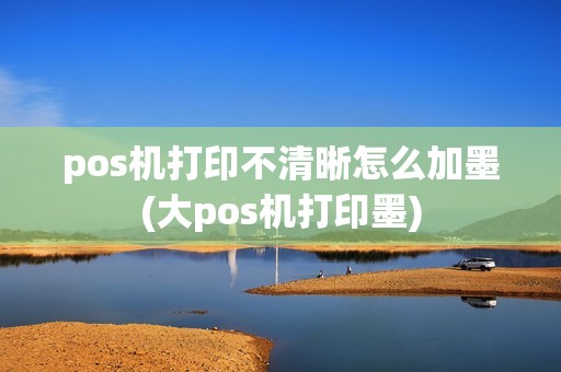 pos机打印不清晰怎么加墨(大pos机打印墨)