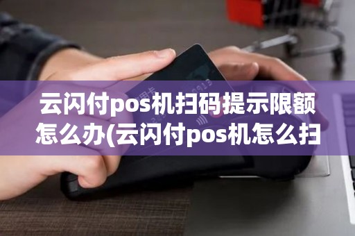 云闪付pos机扫码提示限额怎么办(云闪付pos机怎么扫)