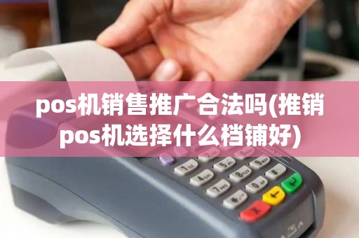 pos机销售推广合法吗(推销pos机选择什么档铺好)