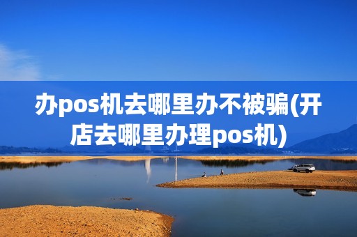 办pos机去哪里办不被骗(开店去哪里办理pos机)