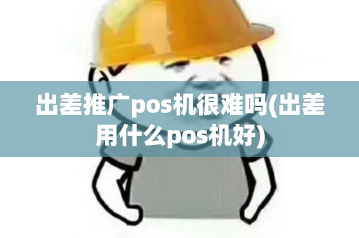 出差推广pos机很难吗(出差用什么pos机好)