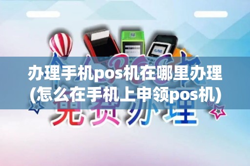 办理手机pos机在哪里办理(怎么在手机上申领pos机)