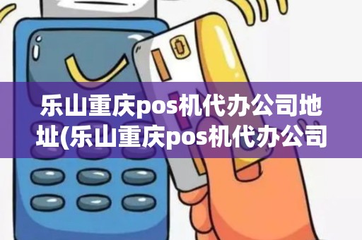 乐山重庆pos机代办公司地址(乐山重庆pos机代办公司)