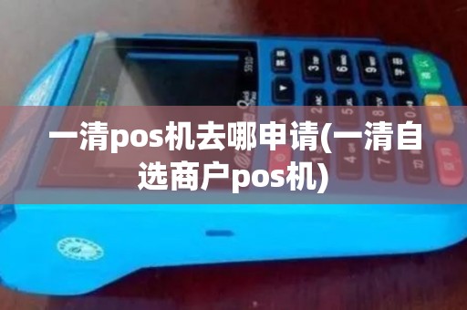 一清pos机去哪申请(一清自选商户pos机)