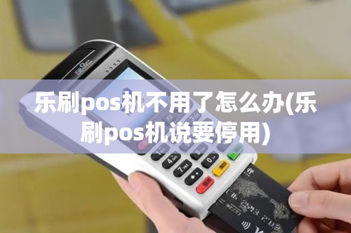 乐刷pos机不用了怎么办(乐刷pos机说要停用)