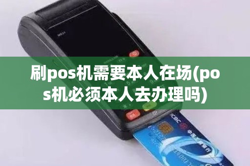 刷pos机需要本人在场(pos机必须本人去办理吗)
