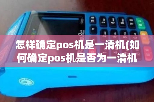 怎样确定pos机是一清机(如何确定pos机是否为一清机)