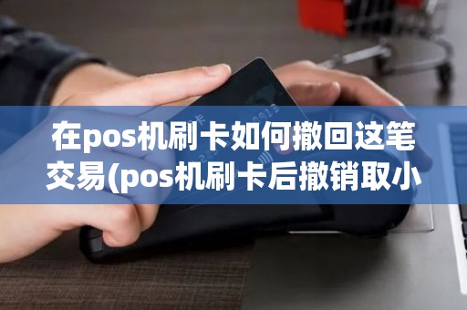在pos机刷卡如何撤回这笔交易(pos机刷卡后撤销取小票)