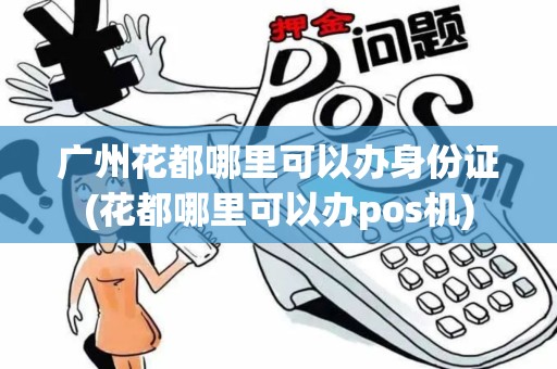 广州花都哪里可以办身份证(花都哪里可以办pos机)