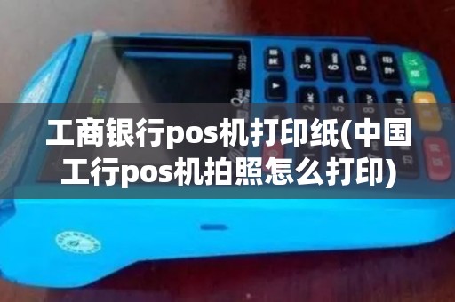 工商银行pos机打印纸(中国工行pos机拍照怎么打印)