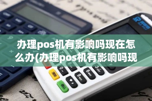 办理pos机有影响吗现在怎么办(办理pos机有影响吗现在)