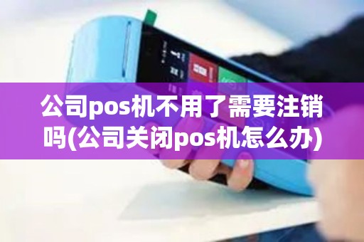 公司pos机不用了需要注销吗(公司关闭pos机怎么办)