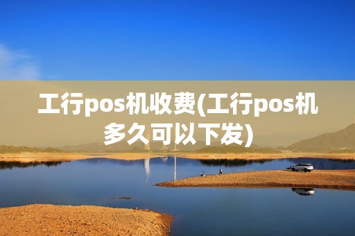 工行pos机收费(工行pos机多久可以下发)
