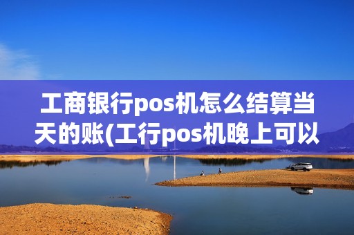 工商银行pos机怎么结算当天的账(工行pos机晚上可以刷卡吗)