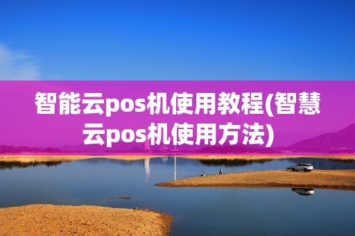 智能云pos机使用教程(智慧云pos机使用方法)