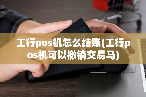 工行pos机怎么结账(工行pos机可以撤销交易马)