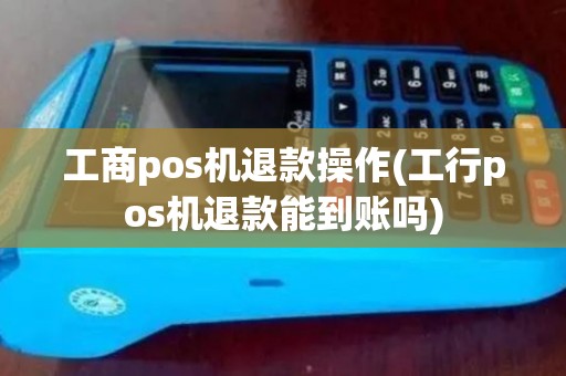 工商pos机退款操作(工行pos机退款能到账吗)