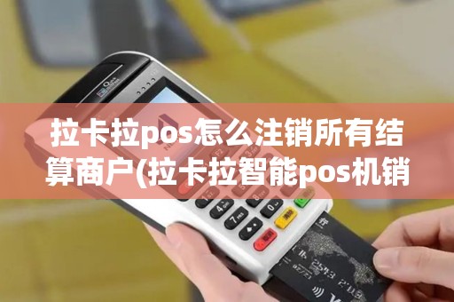 拉卡拉pos怎么注销所有结算商户(拉卡拉智能pos机销户)