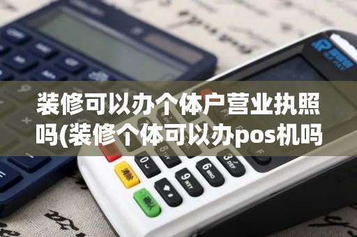 装修可以办个体户营业执照吗(装修个体可以办pos机吗)