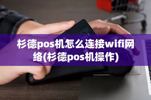杉德pos机怎么连接wifi网络(杉德pos机操作)