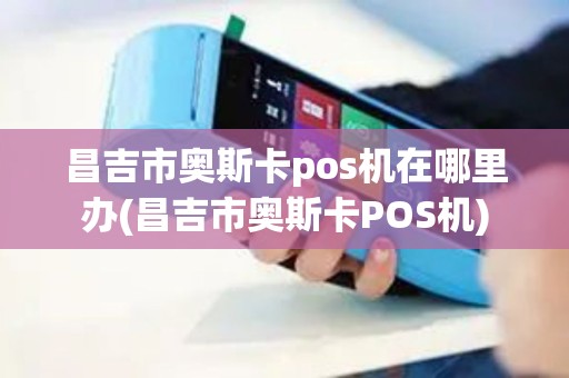 昌吉市奥斯卡pos机在哪里办(昌吉市奥斯卡POS机)