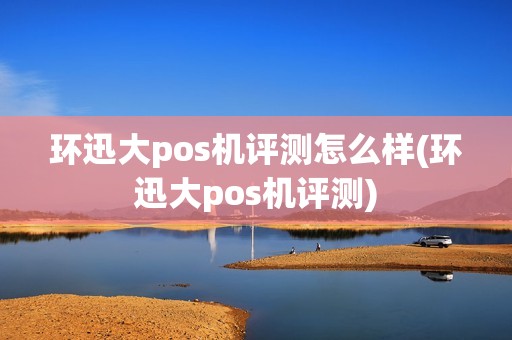 环迅大pos机评测怎么样(环迅大pos机评测)
