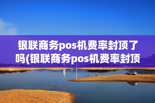 银联商务pos机费率封顶了吗(银联商务pos机费率封顶)