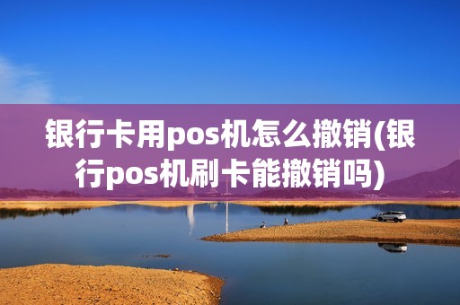 银行卡用pos机怎么撤销(银行pos机刷卡能撤销吗)