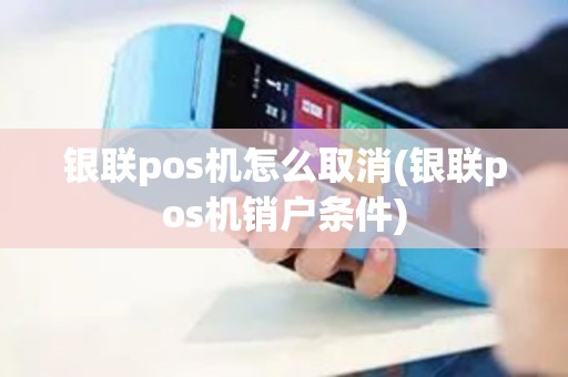 银联pos机怎么取消(银联pos机销户条件)