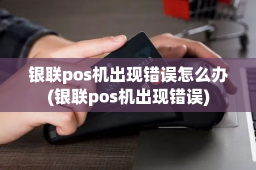 银联pos机出现错误怎么办(银联pos机出现错误)