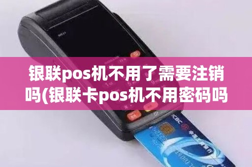 银联pos机不用了需要注销吗(银联卡pos机不用密码吗)