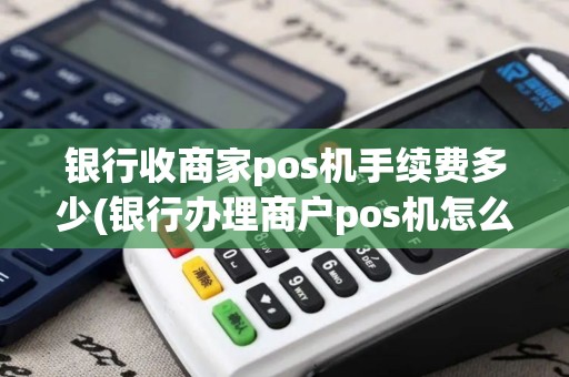 银行收商家pos机手续费多少(银行办理商户pos机怎么收费)