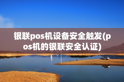 银联pos机设备安全触发(pos机的银联安全认证)