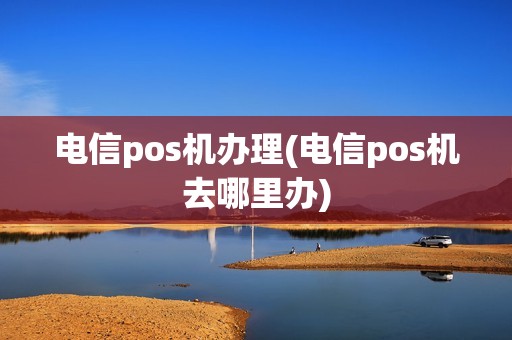 电信pos机办理(电信pos机去哪里办)