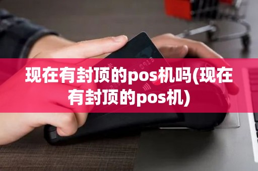 现在有封顶的pos机吗(现在有封顶的pos机)