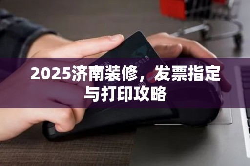 2025济南装修，发票指定与打印攻略