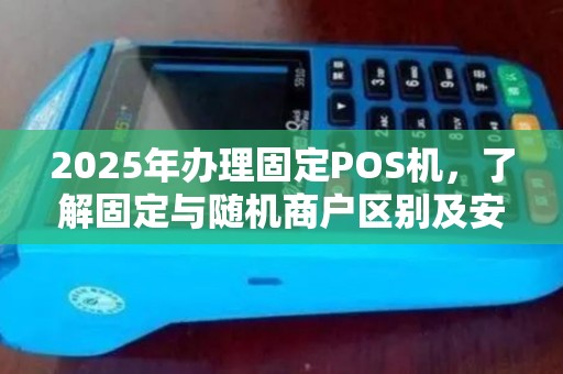 2025年办理固定POS机，了解固定与随机商户区别及安装流程