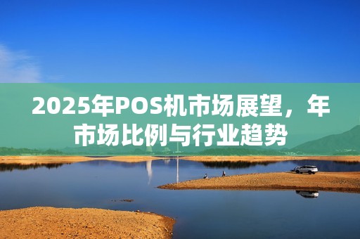 2025年POS机市场展望，年市场比例与行业趋势
