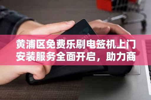 黄浦区免费乐刷电签机上门安装服务全面开启，助力商户智慧经营