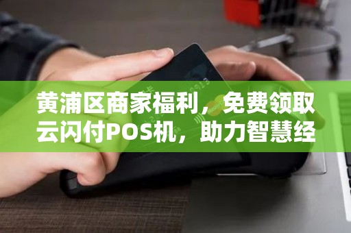 黄浦区商家福利，免费领取云闪付POS机，助力智慧经营